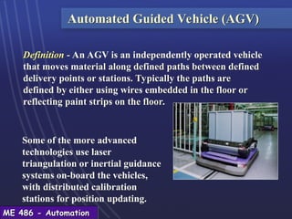 ME 486 - Automation
ME 486 - Automation
Automated Guided Vehicle (AGV)
Definition - An AGV is an independently operated vehicle
that moves material along defined paths between defined
delivery points or stations. Typically the paths are
defined by either using wires embedded in the floor or
reflecting paint strips on the floor.
Some of the more advanced
technologies use laser
triangulation or inertial guidance
systems on-board the vehicles,
with distributed calibration
stations for position updating.
 