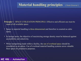 ME 486 - Automation
ME 486 - Automation
Principle 6 - SPACE UTILIZATION PRINCIPLE: Effective and efficient use must be
made of all available space.
• Space in material handling is three-dimensional and therefore is counted as cubic
space.
• In storage areas, the objective of maximizing storage density must be balanced against
accessibility and selectivity.
• When transporting loads within a facility, the use of overhead space should be
considered as an option. Use of overhead material handling systems saves valuable
floor space for productive purposes.
Material handling principles ( from Groover )
 