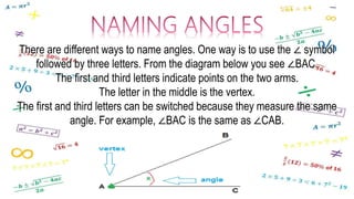 There are different ways to name angles. One way is to use the ∠ symbol
followed by three letters. From the diagram below you see ∠BAC.
The first and third letters indicate points on the two arms.
The letter in the middle is the vertex.
The first and third letters can be switched because they measure the same
angle. For example, ∠BAC is the same as ∠CAB.
 