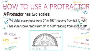 A Protractor has two scales:
•The outer scale reads from 0° to 180° reading from left to right.
•The inner scale reads from 0° to 180° reading from right to left.
 