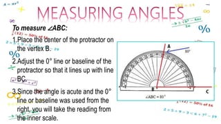 To measure ∠ABC:
1.Place the center of the protractor on
the vertex B.
2.Adjust the 0° line or baseline of the
protractor so that it lines up with line
BC.
3.Since the angle is acute and the 0°
line or baseline was used from the
right, you will take the reading from
the inner scale.
 