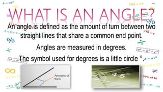 An angle is defined as the amount of turn between two
straight lines that share a common end point.
Angles are measured in degrees.
The symbol used for degrees is a little circle °.
 