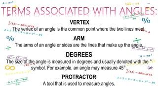 VERTEX
The vertex of an angle is the common point where the two lines meet.
ARM
The arms of an angle or sides are the lines that make up the angle.
DEGREES
The size of the angle is measured in degrees and usually denoted with the °
symbol. For example, an angle may measure 45°.
PROTRACTOR
A tool that is used to measure angles.
 