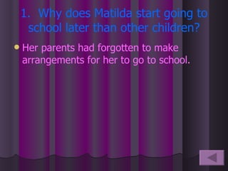 1.  Why does Matilda start going to school later than other children? Her parents had forgotten to make arrangements for her to go to school. 