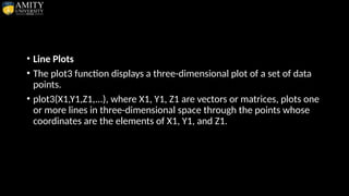 • Line Plots
• The plot3 function displays a three-dimensional plot of a set of data
points.
• plot3(X1,Y1,Z1,...), where X1, Y1, Z1 are vectors or matrices, plots one
or more lines in three-dimensional space through the points whose
coordinates are the elements of X1, Y1, and Z1.
 