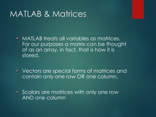 MATLAB & Matrices
MATLAB treats all variables as matrices.
For our purposes a matrix can be thought
of as an array, in fact, that is how it is
stored.
Vectors are special forms of matrices and
contain only one row OR one column.
Scalars are matrices with only one row
AND one column
 