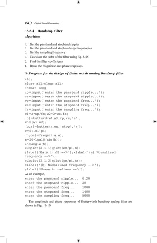 834   Digital Signal Processing
16.8.4  Bandstop Filter
Algorithm
1.	 Get the passband and stopband ripples
2.	 Get the passband and stopband edge frequencies
3.	 Get the sampling frequency
4.	 Calculate the order of the filter using Eq. 8.46
5.	 Find the filter coefficients
6.	 Draw the magnitude and phase responses.
% Program for the design of Butterworth analog Bandstop filter
clc;
close all;clear all;
format long
rp5input(‘enter the passband ripple...’);
rs5input(‘enter the stopband ripple...’);
wp5input(‘enter the passband freq...’);
ws5input(‘enter the stopband freq...’);
fs5input(‘enter the sampling freq...’);
w152*wp/fs;w252*ws/fs;
[n]5buttord(w1,w2,rp,rs,’s’);
wn5[w1 w2];
[b,a]5butter(n,wn,’stop’,’s’);
w50:.01:pi;
[h,om]5freqs(b,a,w);
m520*log10(abs(h));
an5angle(h);
subplot(2,1,1);plot(om/pi,m);
ylabel(‘Gain in dB --.’);xlabel(‘(a) Normalised
frequency --.’);
subplot(2,1,2);plot(om/pi,an);
xlabel(‘(b) Normalised frequency --.’);
ylabel(‘Phase in radians --.’);
As an example,
enter the passband ripple...	 0.28
enter the stopband ripple...	 28
enter the passband freq...	 1000
enter the stopband freq...	 1400
enter the sampling freq...	 5000
The amplitude and phase responses of Butterworth bandstop analog filter are
shown in Fig. 16.10.
 