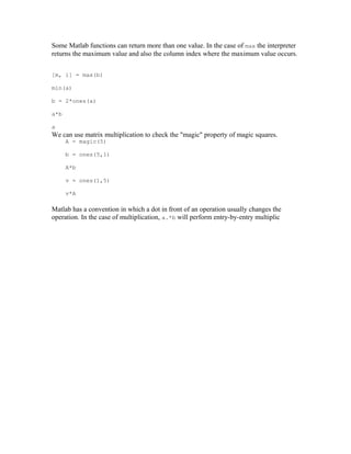 Some Matlab functions can return more than one value. In the case of max the interpreter
returns the maximum value and also the column index where the maximum value occurs.
[m, i] = max(b)
min(a)
b = 2*ones(a)
a*b
a

We can use matrix multiplication to check the "magic" property of magic squares.
A = magic(5)
b = ones(5,1)
A*b
v = ones(1,5)
v*A

Matlab has a convention in which a dot in front of an operation usually changes the
operation. In the case of multiplication, a.*b will perform entry-by-entry multiplic

 
