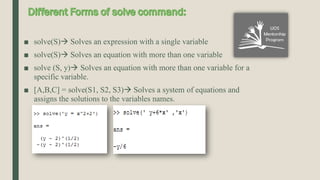 ■ solve(S) Solves an expression with a single variable
■ solve(S) Solves an equation with more than one variable
■ solve (S, y) Solves an equation with more than one variable for a
specific variable.
■ [A,B,C] = solve(S1, S2, S3) Solves a system of equations and
assigns the solutions to the variables names.
 