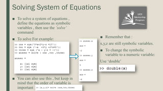 Solving System of Equations
■ To solve a system of equations ,
define the equations as symbolic
variables , then use the ‘solve’
command
■ To solve For example:
■ You can also use this , but keep in
mind that the order of variable is
important
■ Remember that :
x,y,z are still symbolic variables.
■ To change the symbolic
variable to a numeric variable:
Use ‘double’
 