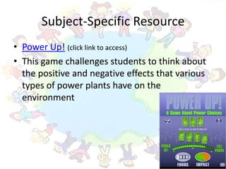 Subject-Specific Resource
• Power Up! (click link to access)
• This game challenges students to think about
  the positive and negative effects that various
  types of power plants have on the
  environment
 