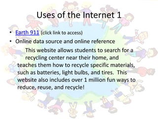 Uses of the Internet 1
• Earth 911 (click link to access)
• Online data source and online reference
      This website allows students to search for a
      recycling center near their home, and
   teaches them how to recycle specific materials,
   such as batteries, light bulbs, and tires. This
   website also includes over 1 million fun ways to
   reduce, reuse, and recycle!
 