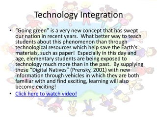 Technology Integration
• “Going green” is a very new concept that has swept
  our nation in recent years. What better way to teach
  students about this phenomenon than through
  technological resources which help save the Earth’s
  materials, such as paper! Especially in this day and
  age, elementary students are being exposed to
  technology much more than in the past. By supplying
  these “Digital Natives” (Prensky, 2001) with new
  information through vehicles in which they are both
  familiar with and find exciting, learning will also
  become exciting!
• Click here to watch video!
 