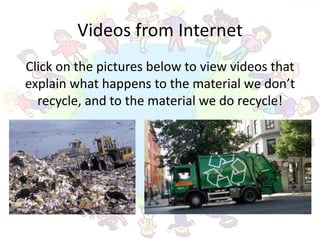 Videos from Internet
Click on the pictures below to view videos that
explain what happens to the material we don’t
  recycle, and to the material we do recycle!
 