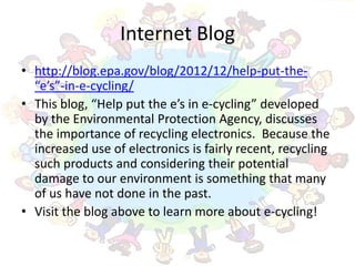 Internet Blog
• http://blog.epa.gov/blog/2012/12/help-put-the-
  “e’s”-in-e-cycling/
• This blog, “Help put the e’s in e-cycling” developed
  by the Environmental Protection Agency, discusses
  the importance of recycling electronics. Because the
  increased use of electronics is fairly recent, recycling
  such products and considering their potential
  damage to our environment is something that many
  of us have not done in the past.
• Visit the blog above to learn more about e-cycling!
 