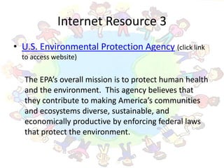 Internet Resource 3
• U.S. Environmental Protection Agency (click link
  to access website)


  The EPA’s overall mission is to protect human health
  and the environment. This agency believes that
  they contribute to making America’s communities
  and ecosystems diverse, sustainable, and
  economically productive by enforcing federal laws
  that protect the environment.
 