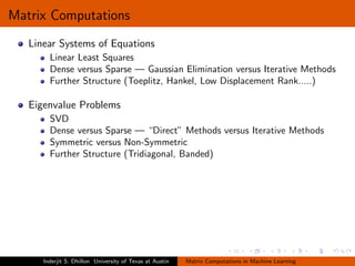 Matrix Computations
   Linear Systems of Equations
        Linear Least Squares
        Dense versus Sparse — Gaussian Elimination versus Iterative Methods
        Further Structure (Toeplitz, Hankel, Low Displacement Rank.....)

   Eigenvalue Problems
        SVD
        Dense versus Sparse — “Direct” Methods versus Iterative Methods
        Symmetric versus Non-Symmetric
        Further Structure (Tridiagonal, Banded)




      Inderjit S. Dhillon University of Texas at Austin   Matrix Computations in Machine Learning
 