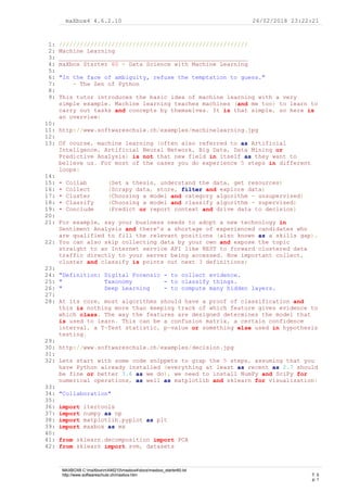 maXbox4 4.6.2.10 26/02/2018 23:22:21
1: //////////////////////////////////////////////////////
2: Machine Learning
3: ______________________________________________________
4: maXbox Starter 60 - Data Science with Machine Learning
5:
6: "In the face of ambiguity, refuse the temptation to guess."
7: - The Zen of Python
8:
9: This tutor introduces the basic idea of machine learning with a very
simple example. Machine learning teaches machines (and me too) to learn to
carry out tasks and concepts by themselves. It is that simple, so here is
an overview:
10:
11: http://www.softwareschule.ch/examples/machinelearning.jpg
12:
13: Of course, machine learning (often also referred to as Artificial
Inteligence, Artificial Neural Network, Big Data, Data Mining or
Predictive Analysis) is not that new field in itself as they want to
believe us. For most of the cases you do experience 5 steps in different
loops:
14:
15: • Collab (Set a thesis, understand the data, get resources)
16: • Collect (Scrapy data, store, filter and explore data)
17: • Cluster (Choosing a model and category algorithm - unsupervised)
18: • Classify (Choosing a model and classify algorithm - supervised)
19: • Conclude (Predict or report context and drive data to decision)
20:
21: For example, say your business needs to adopt a new technology in
Sentiment Analysis and there’s a shortage of experienced candidates who
are qualified to fill the relevant positions (also known as a skills gap).
22: You can also skip collecting data by your own and expose the topic
straight to an Internet service API like REST to forward clustered data
traffic directly to your server being accessed. How important collect,
cluster and classify is points out next 3 definitions;
23:
24: "Definition: Digital Forensic - to collect evidence.
25: " Taxonomy - to classify things.
26: " Deep Learning - to compute many hidden layers.
27:
28: At its core, most algorithms should have a proof of classification and
this is nothing more than keeping track of which feature gives evidence to
which class. The way the features are designed determines the model that
is used to learn. This can be a confusion matrix, a certain confidence
interval, a T-Test statistic, p-value or something else used in hypothesis
testing.
29:
30: http://www.softwareschule.ch/examples/decision.jpg
31:
32: Lets start with some code snippets to grap the 5 steps, assuming that you
have Python already installed (everything at least as recent as 2.7 should
be fine or better 3.6 as we do), we need to install NumPy and SciPy for
numerical operations, as well as matplotlib and sklearn for visualization:
33:
34: "Collaboration"
35:
36: import itertools
37: import numpy as np
38: import matplotlib.pyplot as plt
39: import maxbox as mx
40:
41: from sklearn.decomposition import PCA
42: from sklearn import svm, datasets
MAXBOX8 C:maXboxmX46210maxbox4docsmaxbox_starter60.txt
http://www.softwareschule.ch/maxbox.htm T: 5
p: 1
 