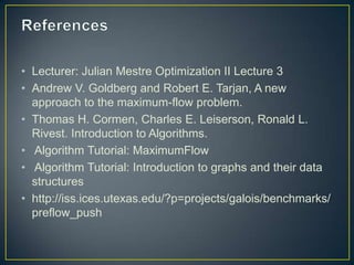• Lecturer: Julian Mestre Optimization II Lecture 3
• Andrew V. Goldberg and Robert E. Tarjan, A new
  approach to the maximum-flow problem.
• Thomas H. Cormen, Charles E. Leiserson, Ronald L.
  Rivest. Introduction to Algorithms.
• Algorithm Tutorial: MaximumFlow
• Algorithm Tutorial: Introduction to graphs and their data
  structures
• http://iss.ices.utexas.edu/?p=projects/galois/benchmarks/
  preflow_push
 