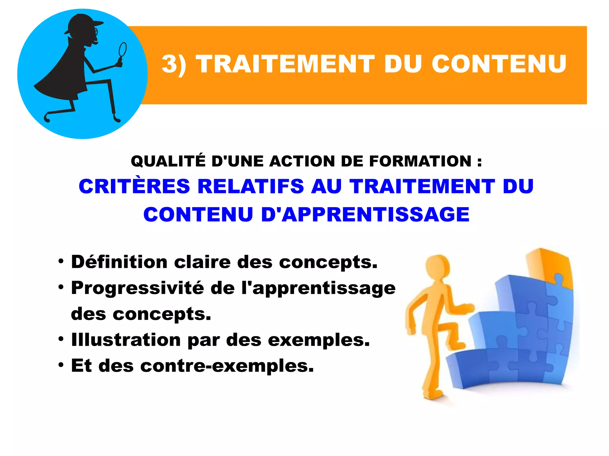 3) TRAITEMENT DU CONTENU
QUALITÉ D'UNE ACTION DE FORMATION :
CRITÈRES RELATIFS AU TRAITEMENT DU
CONTENU D'APPRENTISSAGE
●
Définition claire des concepts.
●
Progressivité de l'apprentissage
des concepts.
●
Illustration par des exemples.
●
Et des contre-exemples.
 