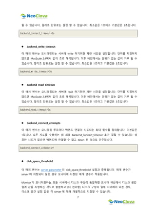 7
될 수 있습니다. 밀리초 단위로는 설정 할 수 없습니다. 최소값은 1초이고 기본값은 3초입니다.
backend_connect_timeout=3s
 backend_write_timeout
이 매개 변수는 모니터링되는 서버에 write 하기위한 제한 시간을 설정합니다. 단위를 지정하지
않으면 MaxScale 2.4에서 값이 초로 해석됩니다. 이후 버전에서는 단위가 없는 값이 거부 될 수
있습니다. 밀리초 단위로는 설정 할 수 없습니다. 최소값은 1초이고 기본값은 3초입니다.
backend_write_timeout=3s
 backend_read_timeout
이 매개 변수는 모니터링되는 서버에 read 하기위한 제한 시간을 설정합니다. 단위를 지정하지
않으면 MaxScale 2.4에서 값이 초로 해석됩니다. 이후 버전에서는 단위가 없는 값이 거부 될 수
있습니다. 밀리초 단위로는 설정 할 수 없습니다. 최소값은 1초이고 기본값은 3초입니다.
backend_read_timeout=3s
 backend_connect_attempts
이 매개 변수는 모니터링 루프마다 백엔드 연결이 시도되는 최대 횟수를 정의합니다. 기본값은
1입니다. 모든 시도를 수행하는 데 최대 backend_connect_timeout 초가 걸릴 수 있습니다. 성
공한 시도가 없으면 백엔드에 연결할 수 없고 down 된 것으로 간주됩니다.
backend_connect_attempts=1
 disk_space_threshold
이 매개 변수는 server parameter 의 disk_space_threshold 설정과 중복됩니다. 매개 변수가
server 에 지정되지 않은 경우 모니터에 지정된 매개 변수가 적용됩니다.
Monitor 가 모니터링하는 모든 서버에서 디스크 구성이 동일하면 모니터 섹션에서 디스크 공간
임계 값을 지정하는 것으로 충분하고 (더 편리함) 디스크 구성이 일부 서버에서 다른 경우,
디스크 공간 설정 값을 각 server 에 대해 개별적으로 지정할 수 있습니다.
 