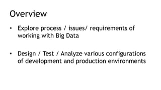 Overview
• Explore process / issues/ requirements of
working with Big Data
• Design / Test / Analyze various configurations
of development and production environments
 