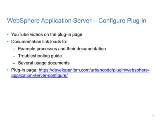 WebSphere Application Server – Configure Plug-in
• YouTube videos on the plug-in page
• Documentation link leads to:
– Example processes and their documentation
– Troubleshooting guide
– Several usage documents
• Plug-in page: https://developer.ibm.com/urbancode/plugin/websphere-
application-server-configure/
26
 