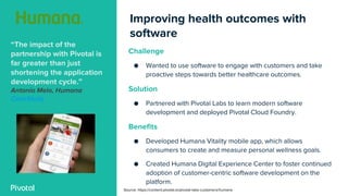 Improving health outcomes with
software
“The impact of the
partnership with Pivotal is
far greater than just
shortening the application
development cycle.”
Antonio Melo, Humana
CaseStudy
Challenge
● Wanted to use software to engage with customers and take
proactive steps towards better healthcare outcomes.
Solution
● Partnered with Pivotal Labs to learn modern software
development and deployed Pivotal Cloud Foundry.
Benefits
● Developed Humana Vitality mobile app, which allows
consumers to create and measure personal wellness goals.
● Created Humana Digital Experience Center to foster continued
adoption of customer-centric software development on the
platform.
Source: https://content.pivotal.io/pivotal-labs-customers/humana
 