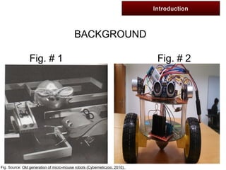 Introduction
BACKGROUND
Fig. # 1 Fig. # 2
Fig. Source: Old generation of micro-mouse robots (Cyberneticzoo, 2010).
 