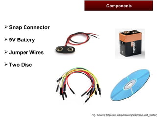 Components
Snap Connector
9V Battery
Jumper Wires
Two Disc
Fig. Source: http://en.wikipedia.org/wiki/Nine-volt_battery
 