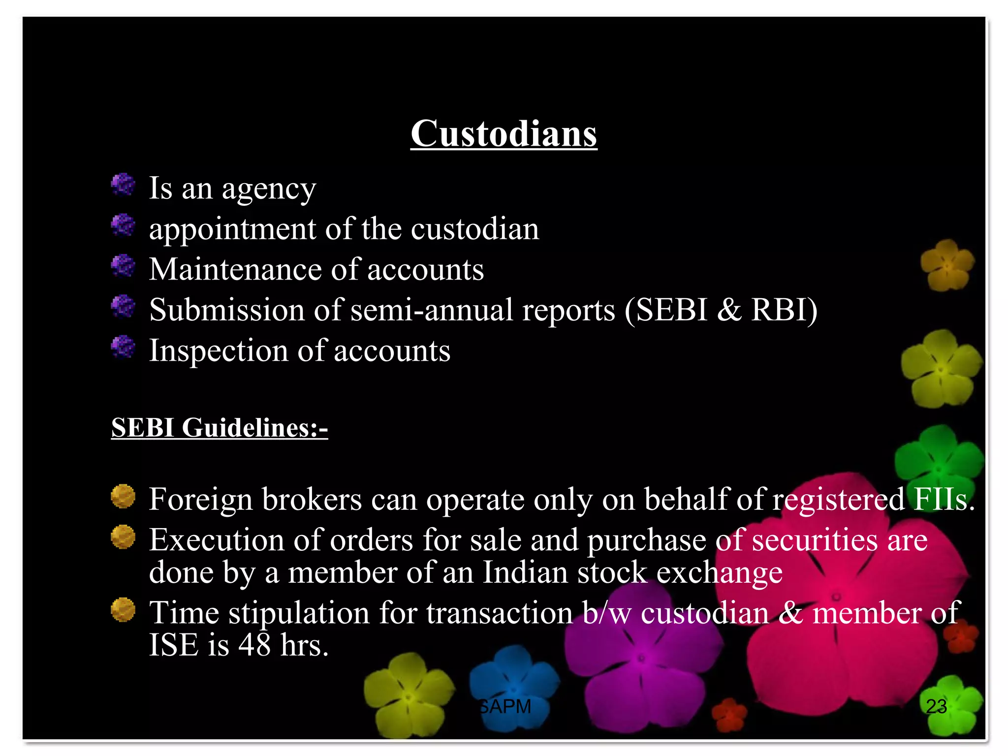07/23/13 SAPM 23
Custodians
Is an agency
appointment of the custodian
Maintenance of accounts
Submission of semi-annual reports (SEBI & RBI)
Inspection of accounts
SEBI Guidelines:-
Foreign brokers can operate only on behalf of registered FIIs.
Execution of orders for sale and purchase of securities are
done by a member of an Indian stock exchange
Time stipulation for transaction b/w custodian & member of
ISE is 48 hrs.
 