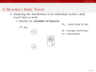 Introduction Probabilistic Programming Case Study
A Bicyclist’s Daily Travel
Analysing the distribution of an individual cyclist’s daily
travel time to work
Identify the variables of interest
ttn - travel time in the
nth
day
at - average travel-time
tu - uncertainty
ttn
at
tu
N
18 / 21
 
