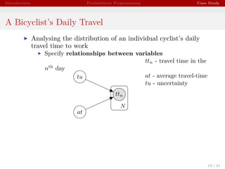 Introduction Probabilistic Programming Case Study
A Bicyclist’s Daily Travel
Analysing the distribution of an individual cyclist’s daily
travel time to work
Specify relationships between variables
ttn - travel time in the
nth
day
at - average travel-time
tu - uncertainty
ttn
at
tu
N
19 / 21
 