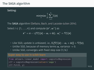 The SAGA algorithm
Setting:
minimize
x
1
n
n∑
i=1
fi(x)
The SAGA algorithm (Defazio, Bach, and Lacoste-Julien 2014).
Select i ∈ {1, . . . , n} and compute (x+
, α+
) as
x+
= x − γ(∇fi(x) − αi + α) ; α+
i = ∇fi(x)
• Like SGD, update is unbiased, i.e., Ei[∇fi(x) − αi + α)] = ∇f(x).
• Unlike SGD, because of memory terms α, variance → 0.
• Unlike SGD, converges with ﬁxed step size (1/3L)
Super easy to use in scikit-learn
19/32
 