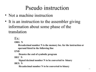 Pseudo instruction
• Not a machine instruction
• It is an instruction to the assembler giving
information about some phase of the
translation
16
Ex:
ORG N
Hexadecimal number N is the memory loc. for the instruction or
operand listed in the following line
END
Denotes the end of symbolic program
DEC N
Signed decimal number N to be converted to binary
HEX N
Hexadecimal number N to be converted to binary
 
