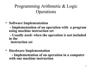Programming Arithmetic & Logic
Operations
• Software Implementation
- Implementation of an operation with a program
using machine instruction set
- Usually used: when the operation is not included
in the
instruction set
• Hardware Implementation
- Implementation of an operation in a computer
with one machine instruction
34
 