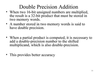 Double Precision Addition
• When two 16-bit unsigned numbers are multiplied,
the result is a 32-bit product that must be stored in
two memory words.
• A number stored in two memory words is said to
have double precision.
• When a partial product is computed, it is necessary to
add a double-precision number to the shifted
multiplicand, which is also double-precision.
• This provides better accuracy
39
 