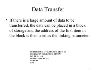Data Transfer
• If there is a large amount of data to be
transferred, the data can be placed in a block
of storage and the address of the first item in
the block is then used as the linking parameter.
56
SUBROUTINE MVE (SOURCE, DEST, N)
DIMENSION SOURCE(N), DEST(N)
DO 20 I = 1, N
DEST(I) = SOURCE(I)
RETURN
END
 