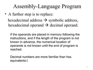 Assembly-Language Program
• A further step is to replace:
hexadecimal address  symbolic address,
hexadecimal operand  decimal operand.
9
If the operands are placed in memory following the
instructions, and if the length of the program is not
known in advance, the numerical location of
operands is not known until the end of program is
reached.
Decimal numbers are more familiar than hex.
equivalents.t
 
