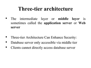 Three-tier architecture
 The intermediate layer or middle layer is
sometimes called the application server or Web
server
 Three-tier Architecture Can Enhance Security:
 Database server only accessible via middle tier
 Clients cannot directly access database server
 