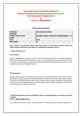 Dear students get fully solved assignments
Send your semester & Specialization name to our mail id :
help.mbaassignments@gmail.com
or
call us at : 08263069601
(SPRING 2016) ASSIGNMENT
PROGRAM MCA (Revised Fall 2012)
SEMESTER 2
SUBJECT CODE & NAME MCA2030- OBJECT ORIENTED PROGRAMMING – C++
CREDIT 2
BK ID B1641
MAX.MARKS 60
Note: Answer all questions. Kindly note that answers for 10 marks questions should be
approximately of 400 words. Each question is followed by evaluation scheme.
1. Write short notes on:
a) Inheritance
Answer : Inheritance:-Inheritance means using the Pre-defined Code This is very Main Feature of
OOP With the advantage of Inheritance we can use any code that is previously created. With the
helpof inheritance we usesthe code thatispreviously defined but always Remember, We are only
using that code but not changing that code.
b) Polymorphism
Answer:Polymorphismisthe abilitytouse anoperatoror methodindifferent ways. Polymorphism
givesdifferentmeaningsorfunctionstothe operatorsormethods.Poly,referring to many, signifies
the many usesof these operatorsandmethods.A single methodusage oranoperatorfunctioningin
many ways can be called polymorphism. Polymorphism refers to codes, operations or objects that
behave differently in different contexts.
2. Differentiate between Classes and Objects. Write an example program to represent a class and
its object.
Answer : Class vs Object in Java
Some difference between class and object, which is totally based upon practical experience :
 