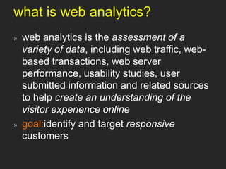 what is web analytics?web analytics is the assessment of a variety of data, including web traffic, web-based transactions, web server performance, usability studies, user submitted information and related sources to help create an understanding of the visitor experience onlinegoal:identify and target responsive customers