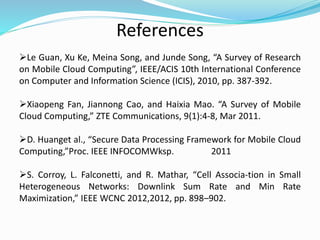 References
Le Guan, Xu Ke, Meina Song, and Junde Song, “A Survey of Research
on Mobile Cloud Computing”, IEEE/ACIS 10th International Conference
on Computer and Information Science (ICIS), 2010, pp. 387-392.
Xiaopeng Fan, Jiannong Cao, and Haixia Mao. “A Survey of Mobile
Cloud Computing,” ZTE Communications, 9(1):4-8, Mar 2011.
D. Huanget al., “Secure Data Processing Framework for Mobile Cloud
Computing,”Proc. IEEE INFOCOMWksp. 2011
S. Corroy, L. Falconetti, and R. Mathar, “Cell Associa-tion in Small
Heterogeneous Networks: Downlink Sum Rate and Min Rate
Maximization,” IEEE WCNC 2012,2012, pp. 898–902.
 