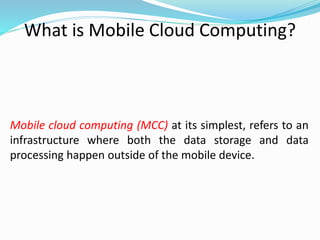 What is Mobile Cloud Computing?
Mobile cloud computing (MCC) at its simplest, refers to an
infrastructure where both the data storage and data
processing happen outside of the mobile device.
 