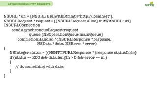 ASYNCHRONOUS HTTP REQUESTS
NSURL *url = [NSURL URLWithString:@"http://localhost"];
NSURLRequest *request = [[NSURLRequest alloc] initWithURL:url];
[NSURLConnection
sendAsynchronousRequest:request
queue:[NSOperationQueue mainQueue]
completionHandler:^(NSURLResponse *response,
NSData *data, NSError *error)
{
NSInteger status = [(NSHTTPURLResponse *)response statusCode];
if (status == 200 && data.length > 0 && error == nil)
{
// do something with data
}
}
 