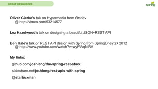 GREAT RESOURCES
Oliver Gierke’s talk on Hypermedia from Øredev
@ http://vimeo.com/53214577
Lez Hazelwood’s talk on designing a beautiful JSON+REST API
Ben Hale’s talk on REST API design with Spring from SpringOne2GX 2012
@ http://www.youtube.com/watch?v=wylViAqNiRA
My links:
github.com/joshlong/the-spring-rest-stack
slideshare.net/joshlong/rest-apis-with-spring
@starbuxman
 