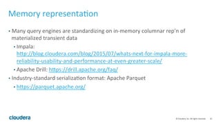 25	
  ©	
  Cloudera,	
  Inc.	
  All	
  rights	
  reserved.	
  
Memory	
  representa=on	
  
•  Many	
  query	
  engines	
  are	
  standardizing	
  on	
  in-­‐memory	
  columnar	
  rep’n	
  of	
  
materialized	
  transient	
  data	
  
• Impala:	
  
hqp://blog.cloudera.com/blog/2015/07/whats-­‐next-­‐for-­‐impala-­‐more-­‐
reliability-­‐usability-­‐and-­‐performance-­‐at-­‐even-­‐greater-­‐scale/	
  
• Apache	
  Drill:	
  hqps://drill.apache.org/faq/	
  
•  Industry-­‐standard	
  serializa=on	
  format:	
  Apache	
  Parquet	
  
• hqps://parquet.apache.org/	
  
 