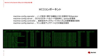 MCOコンポーネント
12
machine-conﬁg-operator … ノード設定に関する機能とCRD を提供するOperator
machine-conﬁg-server … OCPクラスターへのノード追加時に、ignitionを提供
machine-conﬁg-controller … 宣言型のアップグレードメカニズムの調整機能を提供
machine-conﬁg-daemon … マシン設定アップデートとその検証を提供
[toaraki-redhat.com@clientvm 0 ~/cluster-c2ab]$ oc get pods -o wide
NAME READY STATUS RESTARTS AGE IP NODE NOMINATED NODE READINESS GATES
etcd-quorum-guard-56d489f899-4nwbn 1/1 Running 0 42h 10.0.137.119 ip-10-0-137-119.ap-southeast-1.compute.internal <none> <none>
etcd-quorum-guard-56d489f899-9xwms 1/1 Running 0 42h 10.0.159.185 ip-10-0-159-185.ap-southeast-1.compute.internal <none> <none>
etcd-quorum-guard-56d489f899-j4mf7 1/1 Running 0 42h 10.0.167.142 ip-10-0-167-142.ap-southeast-1.compute.internal <none> <none>
machine-config-controller-8cf5649dd-f6cwf 1/1 Running 0 42h 10.130.0.13 ip-10-0-137-119.ap-southeast-1.compute.internal <none> <none>
machine-config-daemon-5l9xd 1/1 Running 0 42h 10.0.159.185 ip-10-0-159-185.ap-southeast-1.compute.internal <none> <none>
machine-config-daemon-j4rsz 1/1 Running 0 42h 10.0.154.138 ip-10-0-154-138.ap-southeast-1.compute.internal <none> <none>
machine-config-daemon-rgh2x 1/1 Running 0 42h 10.0.167.142 ip-10-0-167-142.ap-southeast-1.compute.internal <none> <none>
machine-config-daemon-xmsll 1/1 Running 0 42h 10.0.137.119 ip-10-0-137-119.ap-southeast-1.compute.internal <none> <none>
machine-config-daemon-zzmgj 1/1 Running 0 42h 10.0.134.4 ip-10-0-134-4.ap-southeast-1.compute.internal <none> <none>
machine-config-operator-74d697b7f-mfcqt 1/1 Running 0 42h 10.130.0.4 ip-10-0-137-119.ap-southeast-1.compute.internal <none> <none>
machine-config-server-89jk2 1/1 Running 0 42h 10.0.167.142 ip-10-0-167-142.ap-southeast-1.compute.internal <none> <none>
machine-config-server-kg8z9 1/1 Running 0 42h 10.0.159.185 ip-10-0-159-185.ap-southeast-1.compute.internal <none> <none>
machine-config-server-xs67w 1/1 Running 0 42h 10.0.137.119 ip-10-0-137-119.ap-southeast-1.compute.internal <none> <none>
[toaraki-redhat.com@clientvm 0 ~/cluster-c2ab]$
Machine Conﬁg Operator のちょっとイイかもしれない話
 