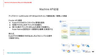 Machine APIとは
17
https://cluster-api.sigs.k8s.io/user/concepts.html
アップストリームのCluster API をOpenShift として機能拡張／調整した実装
Cluster API 概要
● Kubeクラスタのライフサイクル管理を提供
● 各種クラスタ上のオブジェクトを抽象化
● 様々な実オブジェクト(非Kubeな実態）を抽象化し
Kube-Native(宣言型かつ調整的な機構）を実現する
例えば、
Kubeクラスタ構築をVMの払出しのようなシンプルな操作
で実現できる。
Machine Conﬁg Operator のちょっとイイかもしれない話
 