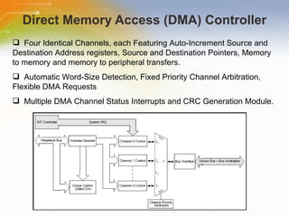 Direct Memory Access (DMA) Controller Four Identical Channels, each Featuring Auto-Increment Source and Destination Address registers, Source and Destination Pointers, Memory to memory and memory to peripheral transfers. Automatic Word-Size Detection, Fixed Priority Channel Arbitration, Flexible DMA Requests Multiple DMA Channel Status Interrupts and CRC Generation Module. 